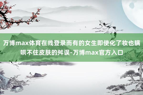 万博max体育在线登录而有的女生即使化了妆也瞒哄不住皮肤的舛误-万博max官方入口