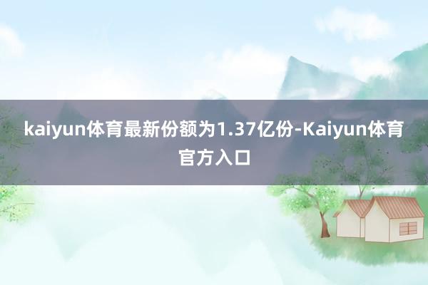 kaiyun体育最新份额为1.37亿份-Kaiyun体育官方入口