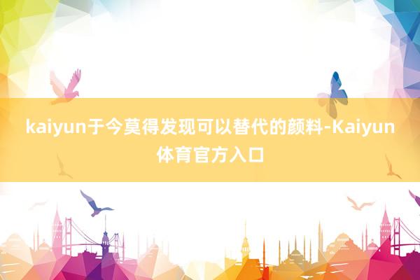 kaiyun于今莫得发现可以替代的颜料-Kaiyun体育官方入口