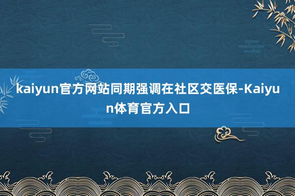 kaiyun官方网站同期强调在社区交医保-Kaiyun体育官方入口