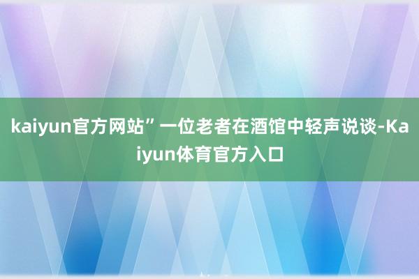 kaiyun官方网站”一位老者在酒馆中轻声说谈-Kaiyun体育官方入口