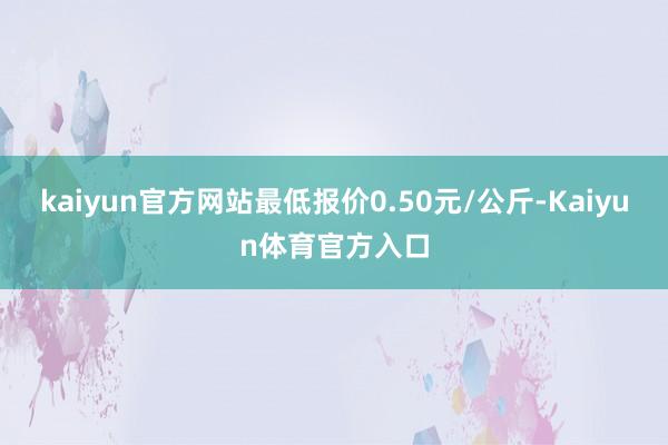 kaiyun官方网站最低报价0.50元/公斤-Kaiyun体育官方入口