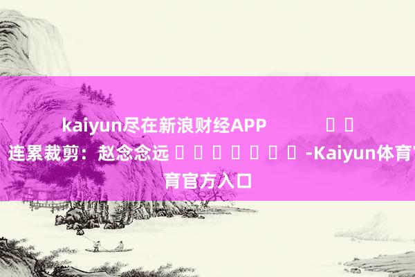 kaiyun尽在新浪财经APP            						连累裁剪：赵念念远 							-Kaiyun体育官方入口