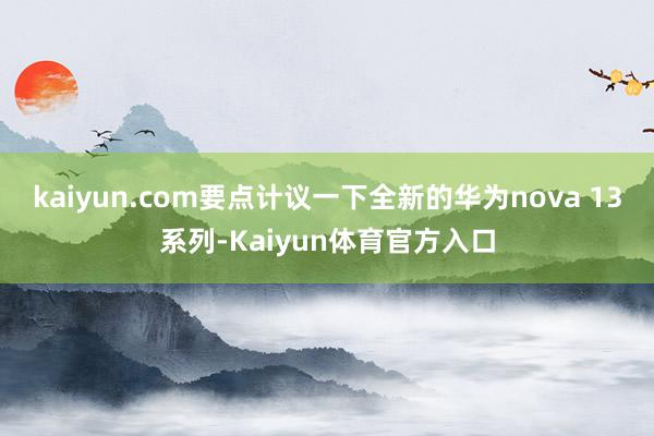 kaiyun.com要点计议一下全新的华为nova 13系列-Kaiyun体育官方入口