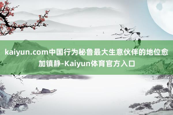 kaiyun.com中国行为秘鲁最大生意伙伴的地位愈加镇静-Kaiyun体育官方入口