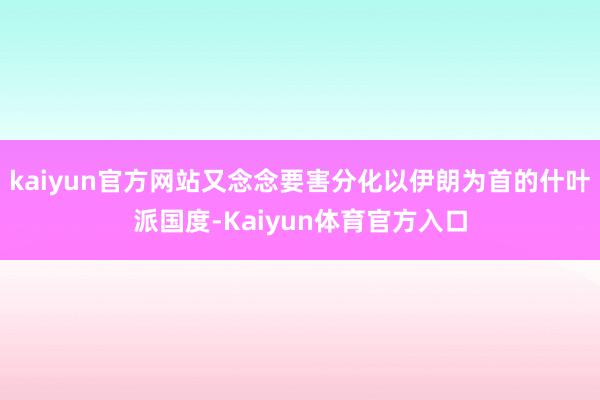 kaiyun官方网站又念念要害分化以伊朗为首的什叶派国度-Kaiyun体育官方入口