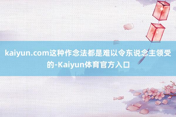 kaiyun.com这种作念法都是难以令东说念主领受的-Kaiyun体育官方入口