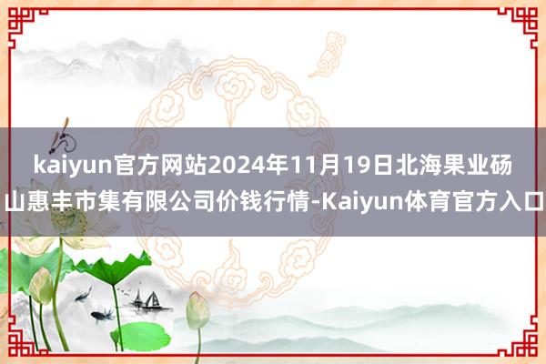 kaiyun官方网站2024年11月19日北海果业砀山惠丰市集有限公司价钱行情-Kaiyun体育官方入口