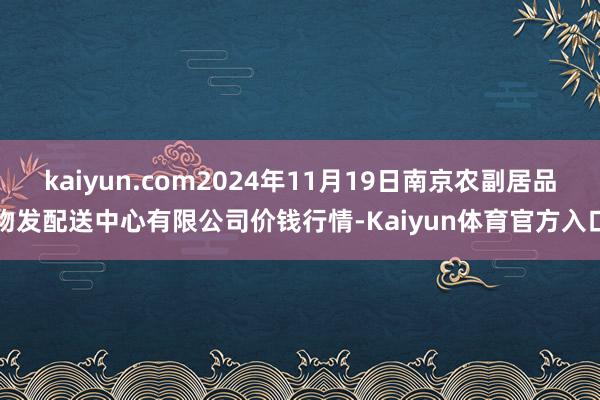 kaiyun.com2024年11月19日南京农副居品物发配送中心有限公司价钱行情-Kaiyun体育官方入口