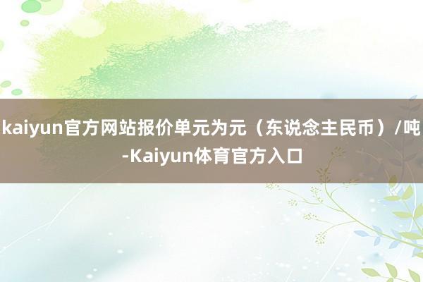 kaiyun官方网站报价单元为元（东说念主民币）/吨-Kaiyun体育官方入口