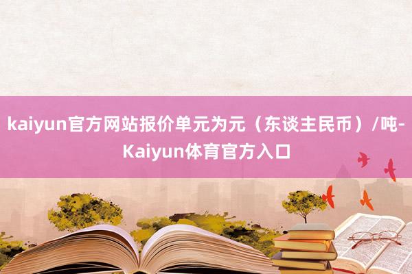 kaiyun官方网站报价单元为元（东谈主民币）/吨-Kaiyun体育官方入口