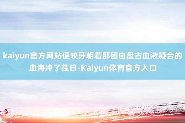 kaiyun官方网站便咬牙朝着那团由盘古血液凝合的血海冲了往日-Kaiyun体育官方入口