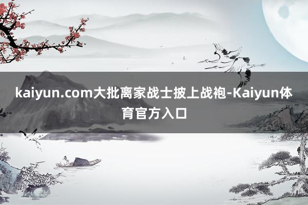 kaiyun.com大批离家战士披上战袍-Kaiyun体育官方入口