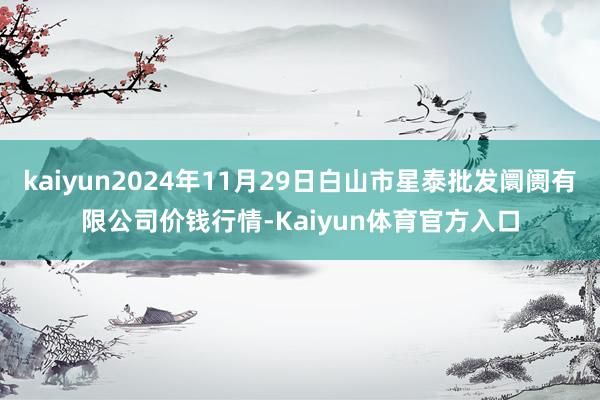 kaiyun2024年11月29日白山市星泰批发阛阓有限公司价钱行情-Kaiyun体育官方入口