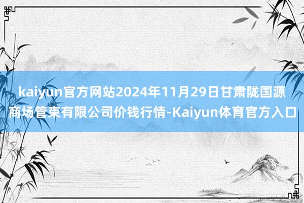 kaiyun官方网站2024年11月29日甘肃陇国源商场管束有限公司价钱行情-Kaiyun体育官方入口