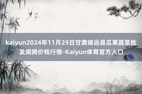 kaiyun2024年11月29日甘肃靖远县瓜果蔬菜批发阛阓价钱行情-Kaiyun体育官方入口