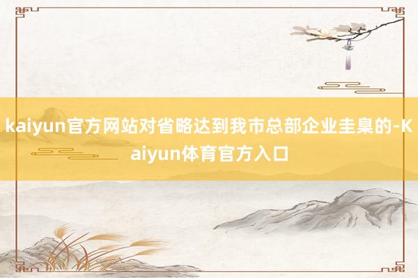 kaiyun官方网站对省略达到我市总部企业圭臬的-Kaiyun体育官方入口