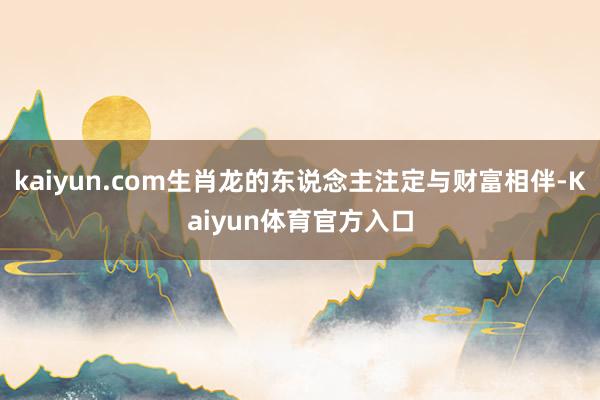 kaiyun.com生肖龙的东说念主注定与财富相伴-Kaiyun体育官方入口