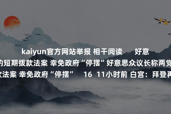 kaiyun官方网站举报 相干阅读      好意思众议长称两党正在接洽新的短期拨款法案 幸免政府“停摆”好意思众议长称两党正在接洽新的短期拨款法案 幸免政府“停摆”    16  11小时前 白宫：拜登再批准一项对乌救济策动 将提供更多防空系统等白宫：拜登再批准一项对乌救济策动 将提供更多防空系统等    17  12-13 05:00 加沙地带媒体办公室：以军挫折致13名救济东谈主员归天加沙地