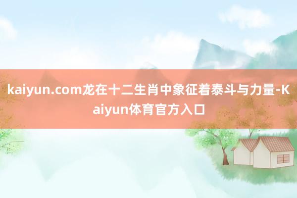 kaiyun.com龙在十二生肖中象征着泰斗与力量-Kaiyun体育官方入口