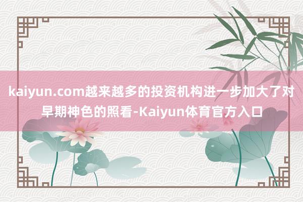 kaiyun.com越来越多的投资机构进一步加大了对早期神色的照看-Kaiyun体育官方入口