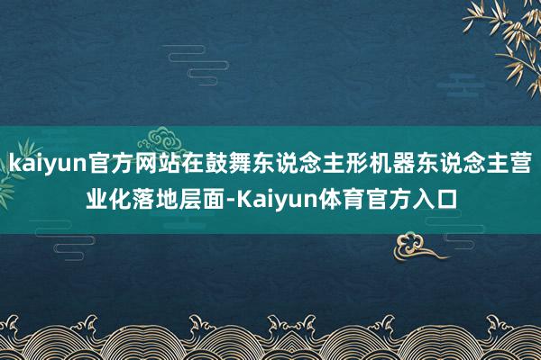 kaiyun官方网站在鼓舞东说念主形机器东说念主营业化落地层面-Kaiyun体育官方入口