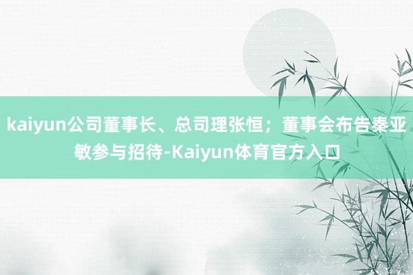 kaiyun公司董事长、总司理张恒；董事会布告秦亚敏参与招待-Kaiyun体育官方入口