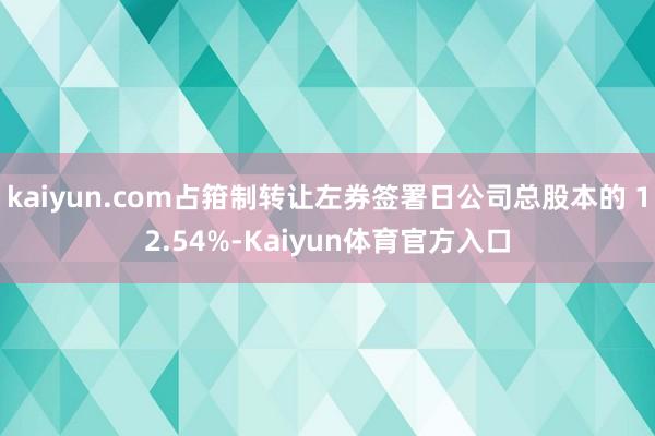 kaiyun.com占箝制转让左券签署日公司总股本的 12.54%-Kaiyun体育官方入口