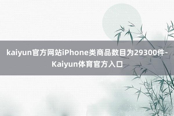 kaiyun官方网站iPhone类商品数目为29300件-Kaiyun体育官方入口