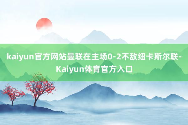 kaiyun官方网站曼联在主场0-2不敌纽卡斯尔联-Kaiyun体育官方入口