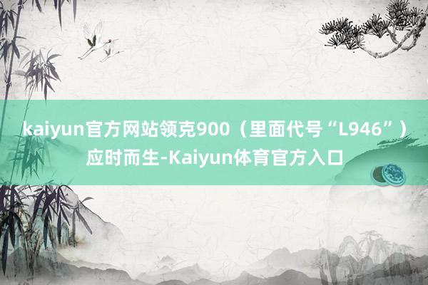 kaiyun官方网站领克900（里面代号“L946”）应时而生-Kaiyun体育官方入口