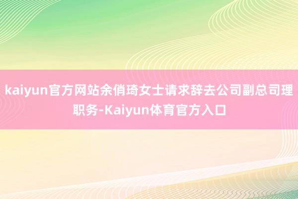 kaiyun官方网站余俏琦女士请求辞去公司副总司理职务-Kaiyun体育官方入口