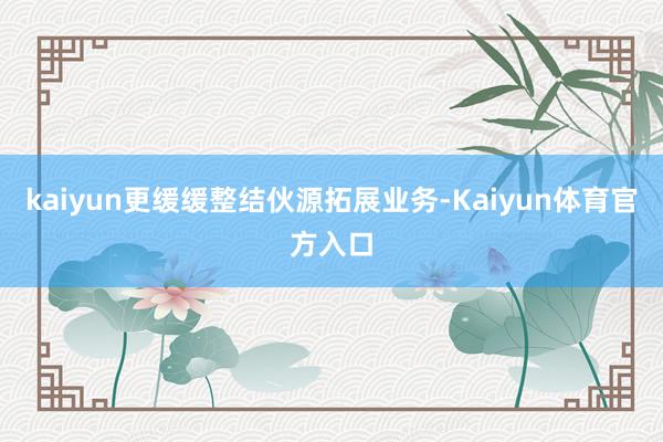 kaiyun更缓缓整结伙源拓展业务-Kaiyun体育官方入口