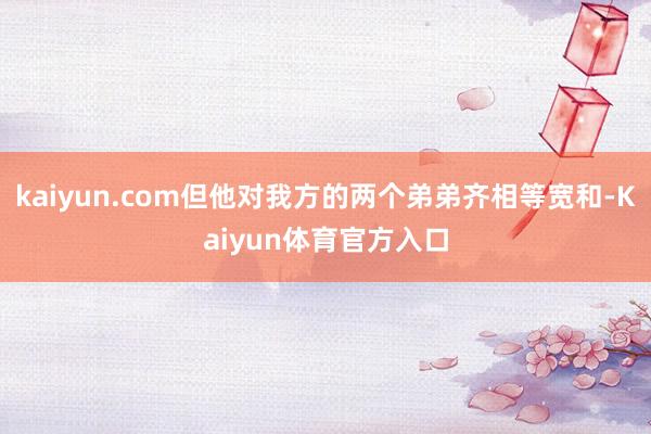 kaiyun.com但他对我方的两个弟弟齐相等宽和-Kaiyun体育官方入口