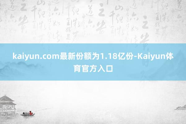 kaiyun.com最新份额为1.18亿份-Kaiyun体育官方入口