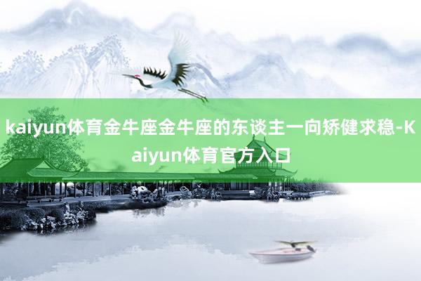 kaiyun体育金牛座金牛座的东谈主一向矫健求稳-Kaiyun体育官方入口