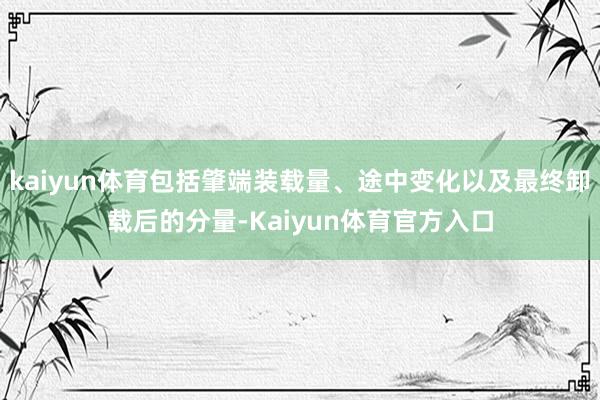 kaiyun体育包括肇端装载量、途中变化以及最终卸载后的分量-Kaiyun体育官方入口