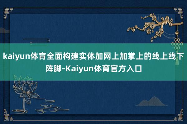 kaiyun体育全面构建实体加网上加掌上的线上线下阵脚-Kaiyun体育官方入口