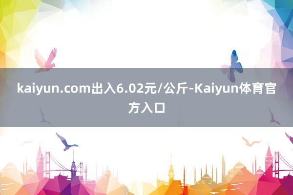 kaiyun.com出入6.02元/公斤-Kaiyun体育官方入口