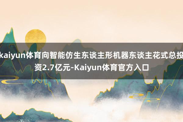 kaiyun体育向智能仿生东谈主形机器东谈主花式总投资2.7亿元-Kaiyun体育官方入口