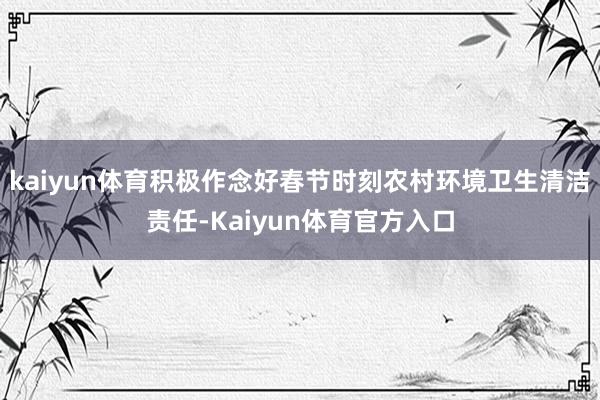 kaiyun体育积极作念好春节时刻农村环境卫生清洁责任-Kaiyun体育官方入口