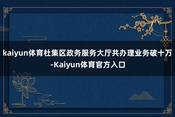 kaiyun体育杜集区政务服务大厅共办理业务破十万-Kaiyun体育官方入口