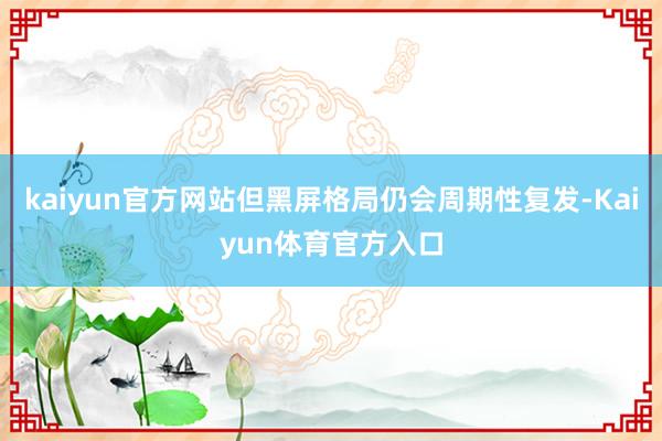 kaiyun官方网站但黑屏格局仍会周期性复发-Kaiyun体育官方入口