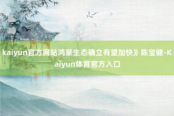 kaiyun官方网站鸿蒙生态确立有望加快》陈宝健-Kaiyun体育官方入口