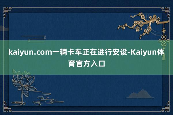 kaiyun.com一辆卡车正在进行安设-Kaiyun体育官方入口