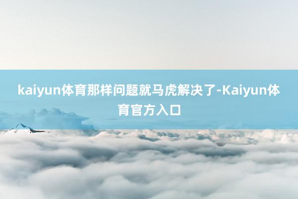 kaiyun体育那样问题就马虎解决了-Kaiyun体育官方入口